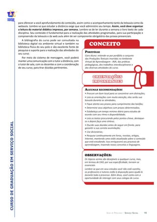 10
CURSODEGRADUAÇÃOEMSERVIÇOSOCIAL
GUIA DE PERCURSO - SERVIÇO SOCIAL
OBSERVAÇÕES:
Os  tópicos  acima  são  desejáveis  a  qualquer  curso,  mas,  
essenciais.  
Lembre-­‐se  que  em  seus  estudos  você  não  está  sozinho,  
os  professores  e  tutores  estão  à  disposição  para  ajudá-­‐lo  
durante  todo  o  processo.  Além  disso,  você  conta  com  a  
oportunidade  de  interagir  com  seus  colegas  de  curso.
ALGUMAS RECOMENDAÇÕES:
acordo  com  seu  ritmo  e  disponibilidade;  
os  e  depois  faça  uma  síntese;  
Internet,  mantendo  uma  visão  atualizada  sobre  o  conteúdo  
que  está  estudando.  Isso  enriquecerá  seu  processo  de  
aprendizagem,  trazendo  novos  conceitos  e  linguagens.  
ORIENTAÇÕES
IMPORTANTES
PORTFÓLIO
pedagógicas,  dos  trabalhos  interdisciplinares  e  
CONCEITO
!
 