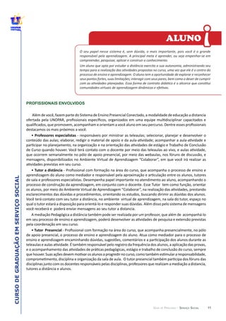 11
CURSODEGRADUAÇÃOEMSERVIÇOSOCIAL
GUIA DE PERCURSO - SERVIÇO SOCIAL
PROFISSIONAIS ENVOLVIDOS
O  seu  papel  nesse  sistema  é,  sem  dúvida,  o  mais  importante,  pois  você  é  o  grande  
responsável  pela  aprendizagem.  A  principal  meta  é  aprender,  ou  seja  empenhar-­‐se  em  
compreender,  pesquisar,  aplicar  e  construir  o  conhecimento.
seus  pontos  fortes,  suas  limitações;  interagir  com  seus  pares,  bem  como  o  dever  de  cumprir  
!
ALUNO
 