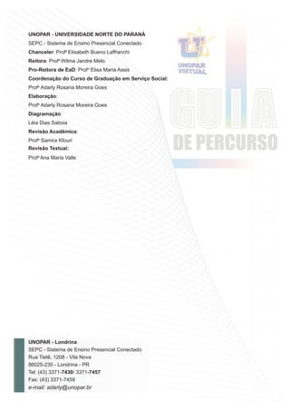 UNOPAR - Londrina
SEPC - Sistema de Ensino Presencial Conectado
Rua Tietê, 1208 - Vila Nova
86025-230 - Londrina - PR
Tel: (43) 3371-7430/ 3371-7457
Fax: (43) 3371-7459
e-mail: adarly@unopar.br
UNOPAR - UNIVERSIDADE NORTE DO PARANÁ
SEPC - Sistema de Ensino Presencial Conectado
Chanceler: Profa
Elisabeth Bueno Laffranchi
Reitora: Profa
Wilma Jandre Melo
Pro-Reitora de EaD: Profa
Elisa Maria Assis
Coordenação do Curso de Graduação em Serviço Social:
Profa
Adarly Rosana Moreira Goes
Elaboração:
Profa
Adarly Rosana Moreira Goes
Diagramação:
Léia Dias Saboia
Revisão Acadêmica:
Profa
Samira Kfouri
Revisão Textual:
Profa
Ana Maria Valle
 