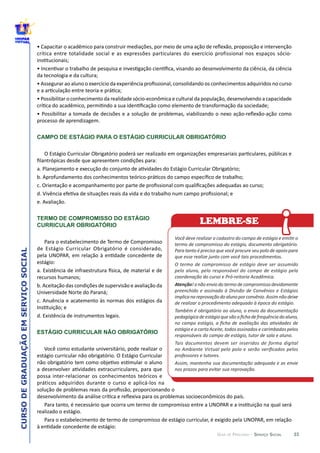 33
CURSODEGRADUAÇÃOEMSERVIÇOSOCIAL
GUIA DE PERCURSO - SERVIÇO SOCIAL
CAMPO DE ESTÁGIO PARA O ESTÁGIO CURRICULAR OBRIGATÓRIO
TERMO DE COMPROMISSO DO ESTÁGIO
CURRICULAR OBRIGATÓRIO
ESTÁGIO CURRICULAR NÃO OBRIGATÓRIO
termo  de  compromisso  do  estágio,  documento  obrigatório.  
Para  tanto  é  preciso  que  você  procure  seu  polo  de  apoio  para  
que  esse  realize  junto  com  você  tais  procedimentos.
O  termo  de  compromisso  de  estágio  deve  ser  assumido  
pelo  aluno,  pelo  responsável  do  compo  de  estágio  pela  
coordenação  do  curso  e  Pró-­‐reitoria  Acadêmica.  
Atenção!  o  não  envio  do  termo  de  compromisso  devidamente  
preenchido  e  assinado  à  Divisão  de  Convênios  e  Estágios  
de  realizar  o  procedimento  adequado  à  época  do  estágio.
Também  é  obrigatório  ao  aluno,  o  envio  da  documentação  
estágio  e  a  carta  Aceite,  todos  assinados  e  carimbados  pelos  
responsáveis  do  campo  de  estágio,  tutor  de  sala  e  aluno.
Tais  documentos  devem  ser  inseridos  de  forma  digital  
professores  e  tutores.
Assim,  mantenha  sua  documentação  adequada  e  as  envie  
nos  prazos  para  evitar  sua  reprovação.    
!LEMBRE-SE
 