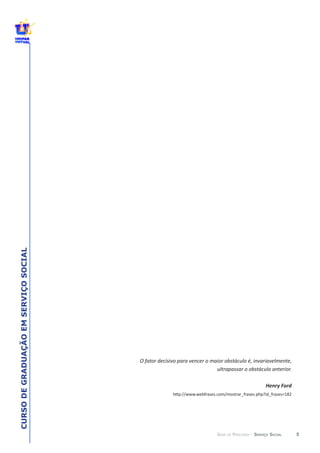 5
CURSODEGRADUAÇÃOEMSERVIÇOSOCIAL
GUIA DE PERCURSO - SERVIÇO SOCIAL
O  fator  decisivo  para  vencer  o  maior  obstáculo  é,  invariavelmente,  
ultrapassar  o  obstáculo  anterior.
Henry  Ford
 