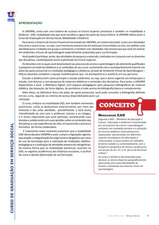 6
CURSODEGRADUAÇÃOEMSERVIÇOSOCIAL
GUIA DE PERCURSO - SERVIÇO SOCIAL
APRESENTAÇÃO
V
CONCEITO
MODALIDADE EAD
Segundo  o  MEC  -­‐  Ministério  da  Educação  e  
Cultura,  “educação  a  distância  é  caracterizada  
por  um  processo  de  ensino  e  aprendizagem  
organizados,  apresentados  em  diferentes  
suportes  tecnológicos  de  informação  e  
de  forma  isolada  ou  combinadamente,  sem  a  
freqüência  obrigatória  de  alunos  e  professores,  
nos  termos  do  art.  47,  §  3º,  da  Lei  de  Diretrizes  
e  Bases.”  
Os  cursos  a  distância  são  projetados  para  
horário  e  atendendo  aos  diversos  ritmos  de  
aprendizagem.  
!
 