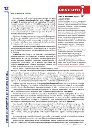 CURSODEGRADUAÇÃOEMSERVIÇOSOCIAL
GUIA DE PERCURSO - SERVIÇO SOCIAL
SUA SEMANA DE CURSO
ocorrem  as   e   .  
  
Webaula
.
.
.
9
CONCEITO
AVA – AMBIENTE VIRTUAL DE
APRENDIZAGEM
Ambiente  tecnológico  na  Internet.  Nele  é  possível  
entrar  em  contato  com  os  conteúdos,  web  aula  e  
pelo  fórum  e  chat  ter  uma  interação  com  colegas  e  
orientadores  (professores  e  tutores)  durante  todo  
o  processo  de  ensino  e  aprendizagem.  
É  assim  que,  através  desse  ambiente,  os  alunos  
constroem  o  conhecimento  e  são  acompanhados  
pelos  docentes  por  meio  de  fóruns,  web  aulas  e  
mensagens.  Tais  ações,  realizadas  no  Ambiente  
docentes  e  tutores,  em  um  processo  de  ensino  
diferenciada.  
Para  acessar  o  Ambiente  Virtual  de  Aprendizagem  
você  deve  ter  login  e  senha,  que  você  pode  
obter  na  página  da  UNOPAR  VIRTUAL  em                                    
www.unoparvirtual.com.br/senha/php  ,  tendo  
em  mãos  seu    numero  de  matrícula.
As  informações  e  orientações  para  uso  do  
ambiente  de  aprendizagem  são  disponibilizadas  
para  os  alunos  no  ícone  tutoriais  na  1ª  página  do  
Ambiente  Virtual  de  Aprendizagem  “Colaborar”.
!
 