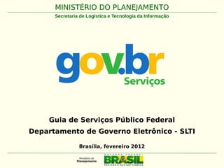MINISTÉRIO DO PLANEJAMENTO
      Secretaria de Logística e Tecnologia da Informação




    Guia de Serviços Público Federal
Departamento de Governo Eletrônico - SLTI

                Brasília, fevereiro 2012
 