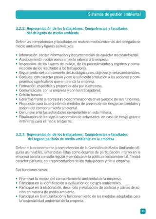 3.2.2. Representación de los trabajadores. Competencias y facultades
del delegado de medio ambiente
Definir las competencias y facultades en materia medioambiental del delegado de
medio ambiente y figuras asimilables:
• Información: recibir información y documentación de carácter medioambiental.
• Asesoramiento: recibir asesoramiento externo a la empresa.
• Inspección: de los lugares de trabajo, de los procedimientos y registros y comu-
nicación de los resultados a los trabajadores.
• Seguimiento: del cumplimiento de las obligaciones, objetivos y metas ambientales.
• Consulta: con carácter previo y con la suficiente antelación a las acciones y com-
promisos significativos que emprenda la empresa.
• Formación: específica y proporcionada por la empresa.
• Comunicación: con la empresa y con los trabajadores.
• Crédito horario.
• Garantías frente a represalias o discriminaciones en el ejercicio de sus funciones.
• Propuesta: para la adopción de medidas de prevención de riesgos ambientales y
mejora del comportamiento ambiental.
• Denuncia: ante las autoridades competentes en esta materia.
• Paralización de trabajos o suspensión de actividades: en caso de riesgo grave e
inminente para el medio ambiente.
3.2.3. Representación de los trabajadores. Competencias y facultades
del órgano paritario de medio ambiente en la empresa
Definir el funcionamiento y competencias de la Comisión de Medio Ambiente o fi-
guras asimilables, entendidas éstas como órganos de participación interno en la
empresa para la consulta regular y periódica de la política medioambiental. Tendrá
carácter paritario, con representación de los trabajadores y de la empresa.
Sus funciones serán:
• Promover la mejora del comportamiento ambiental de la empresa.
• Participar en la identificación y evaluación de riesgos ambientales.
• Participar en la elaboración, desarrollo y evaluación de políticas y planes de ac-
ción en materia de medio ambiente.
• Participar en la implantación y funcionamiento de las medidas adoptadas para
la sostenibilidad ambiental de la empresa.
33
Sistemas de gestión ambiental
 