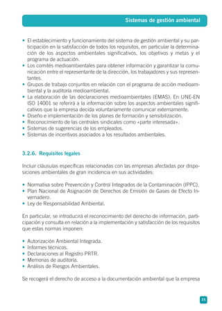 • El establecimiento y funcionamiento del sistema de gestión ambiental y su par-
ticipación en la satisfacción de todos los requisitos, en particular la determina-
ción de los aspectos ambientales significativos, los objetivos y metas y el
programa de actuación.
• Los comités medioambientales para obtener información y garantizar la comu-
nicación entre el representante de la dirección, los trabajadores y sus represen-
tantes.
• Grupos de trabajo conjuntos en relación con el programa de acción medioam-
biental y la auditoría medioambiental.
• La elaboración de las declaraciones medioambientales (EMAS). En UNE-EN
ISO 14001 se referirá a la información sobre los aspectos ambientales signifi-
cativos que la empresa decida voluntariamente comunicar externamente.
• Diseño e implementación de los planes de formación y sensibilización.
• Reconocimiento de las centrales sindicales como «parte interesada».
• Sistemas de sugerencias de los empleados.
• Sistemas de incentivos asociados a los resultados ambientales.
3.2.6. Requisitos legales
Incluir cláusulas específicas relacionadas con las empresas afectadas por dispo-
siciones ambientales de gran incidencia en sus actividades:
• Normativa sobre Prevención y Control Integrados de la Contaminación (IPPC).
• Plan Nacional de Asignación de Derechos de Emisión de Gases de Efecto In-
vernadero.
• Ley de Responsabilidad Ambiental.
En particular, se introducirá el reconocimiento del derecho de información, parti-
cipación y consulta en relación a la implementación y satisfacción de los requisitos
que estas normas imponen:
• Autorización Ambiental Integrada.
• Informes técnicos.
• Declaraciones al Registro PRTR.
• Memorias de auditoría.
• Análisis de Riesgos Ambientales.
Se recogerá el derecho de acceso a la documentación ambiental que la empresa
35
Sistemas de gestión ambiental
 