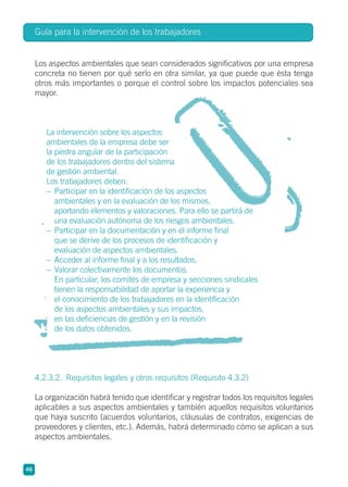 Los aspectos ambientales que sean considerados significativos por una empresa
concreta no tienen por qué serlo en otra similar, ya que puede que ésta tenga
otros más importantes o porque el control sobre los impactos potenciales sea
mayor.
La intervención sobre los aspectos
ambientales de la empresa debe ser
la piedra angular de la participación
de los trabajadores dentro del sistema
de gestión ambiental.
Los trabajadores deben:
– Participar en la identificación de los aspectos
ambientales y en la evaluación de los mismos,
aportando elementos y valoraciones. Para ello se partirá de
una evaluación autónoma de los riesgos ambientales.
– Participar en la documentación y en el informe final
que se derive de los procesos de identificación y
evaluación de aspectos ambientales.
– Acceder al informe final y a los resultados.
– Valorar colectivamente los documentos.
En particular, los comités de empresa y secciones sindicales
tienen la responsabilidad de aportar la experiencia y
el conocimiento de los trabajadores en la identificación
de los aspectos ambientales y sus impactos,
en las deficiencias de gestión y en la revisión
de los datos obtenidos.
4.2.3.2. Requisitos legales y otros requisitos (Requisito 4.3.2)
La organización habrá tenido que identificar y registrar todos los requisitos legales
aplicables a sus aspectos ambientales y también aquellos requisitos voluntarios
que haya suscrito (acuerdos voluntarios, cláusulas de contratos, exigencias de
proveedores y clientes, etc.). Además, habrá determinado cómo se aplican a sus
aspectos ambientales.
Guía para la intervención de los trabajadores
46
 
