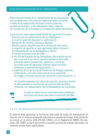 Guía para la intervención de los trabajadores
50
Previo reconocimiento de un representante de los trabajadores
con competencias y funciones en materia de medio ambiente
a través de la negociación colectiva (convenio colectivo,
acuerdo de empresa…), los trabajadores deben negociar
con la dirección de la empresa su incorporación dentro del sistema.
Como mínimo, este representante tendrá las siguientes funciones:
– Relación con los representantes de los trabajadores
en cuantos aspectos requieran su participación.
– Recepción de informes y acceso a registros.
– Marcos y pautas de participación en la toma de decisiones,
en especial de aquellas en que legalmente deben intervenir
los representantes de los trabajadores y afecten
al normal funcionamiento del SGA:
• Art. 64 del Estatuto de los Trabajadores (documentos que se
den a conocer a los socios, estudios periódicos del medio
ambiente laboral y prevención, vigilancia y control de
las condiciones de seguridad, informes sobre formación
profesional y sistemas de organización…).
• Capítulos III y V de la Ley de Prevención de Riesgos Laborales
(información, consulta y participación en la evaluación
de riesgos y medidas preventivas, formación y documentación…).
En aquellas empresas con suficiente volumen, recursos y medios
se debe plantear la constitución de una Comisión de Medio
Ambiente, con representación de los trabajadores y de la empresa.
Es preciso determinar su funcionamiento y establecer
reuniones periódicas para tratar la evolución del SGA.
4.2.4.2. Competencia, formación y toma de conciencia (Requisito 4.4.2)
El sistema debe garantizar la formación adecuada de todos los trabajadores en
relación con el impacto ambiental asociado a su puesto de trabajo. Esta condición
es común en la norma UNE-EN ISO 14001 y en el Reglamento EMAS. No obs-
tante, ISO 14001 acota la formación a aquellos puestos de trabajo asociados con
aspectos ambientales significativos.
 