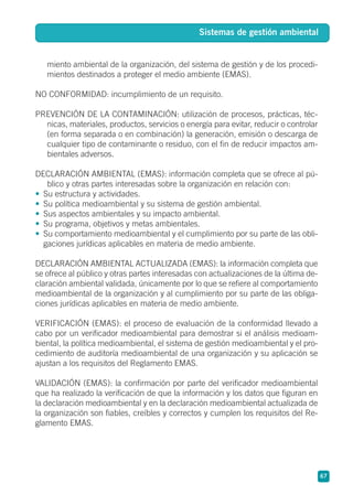 miento ambiental de la organización, del sistema de gestión y de los procedi-
mientos destinados a proteger el medio ambiente (EMAS).
NO CONFORMIDAD: incumplimiento de un requisito.
PREVENCIÓN DE LA CONTAMINACIÓN: utilización de procesos, prácticas, téc-
nicas, materiales, productos, servicios o energía para evitar, reducir o controlar
(en forma separada o en combinación) la generación, emisión o descarga de
cualquier tipo de contaminante o residuo, con el fin de reducir impactos am-
bientales adversos.
DECLARACIÓN AMBIENTAL (EMAS): información completa que se ofrece al pú-
blico y otras partes interesadas sobre la organización en relación con:
• Su estructura y actividades.
• Su política medioambiental y su sistema de gestión ambiental.
• Sus aspectos ambientales y su impacto ambiental.
• Su programa, objetivos y metas ambientales.
• Su comportamiento medioambiental y el cumplimiento por su parte de las obli-
gaciones jurídicas aplicables en materia de medio ambiente.
DECLARACIÓN AMBIENTAL ACTUALIZADA (EMAS): la información completa que
se ofrece al público y otras partes interesadas con actualizaciones de la última de-
claración ambiental validada, únicamente por lo que se refiere al comportamiento
medioambiental de la organización y al cumplimiento por su parte de las obliga-
ciones jurídicas aplicables en materia de medio ambiente.
VERIFICACIÓN (EMAS): el proceso de evaluación de la conformidad llevado a
cabo por un verificador medioambiental para demostrar si el análisis medioam-
biental, la política medioambiental, el sistema de gestión medioambiental y el pro-
cedimiento de auditoría medioambiental de una organización y su aplicación se
ajustan a los requisitos del Reglamento EMAS.
VALIDACIÓN (EMAS): la confirmación por parte del verificador medioambiental
que ha realizado la verificación de que la información y los datos que figuran en
la declaración medioambiental y en la declaración medioambiental actualizada de
la organización son fiables, creíbles y correctos y cumplen los requisitos del Re-
glamento EMAS.
67
Sistemas de gestión ambiental
 