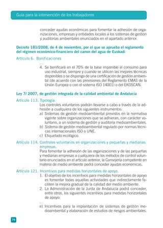 conceder ayudas económicas para fomentar la adhesión de orga-
nizaciones, empresas y entidades locales a los sistemas de gestión
y auditorías ambientales enunciados en el apartado anterior.
Decreto 181/2008, de 4 de noviembre, por el que se aprueba el reglamento
del régimen económico-financiero del canon del agua de Euskadi
Artículo 6. Bonificaciones
…
4. Se bonificará en el 70% de la base imponible el consumo para
uso industrial, siempre y cuando se utilicen las mejores técnicas
disponibles o se disponga de una certificación de gestión ambien-
tal (de acuerdo con las previsiones del Reglamento EMAS de la
Unión Europea o con el sistema ISO 14001) o del EKOSCAN.
Ley 7/ 2007, de gestión integrada de la calidad ambiental de Andalucía
Artículo 113. Tipología.
Los controles voluntarios podrán llevarse a cabo a través de la ad-
hesión a cualquiera de los siguientes instrumentos:
a) Sistemas de gestión medioambiental previstos en la normativa
vigente sobre organizaciones que se adhieran, con carácter vo-
luntario, a un sistema de gestión y auditoría medioambientales.
b) Sistema de gestión medioambiental regulado por normas técni-
cas internacionales ISO o UNE.
c) Etiquetado ecológico.
Artículo 114. Controles voluntarios en organizaciones y pequeñas y medianas
empresas.
Para fomentar la adhesión de las organizaciones y de las pequeñas
y medianas empresas a cualquiera de los métodos de control volun-
tario enunciados en el artículo anterior, la Consejería competente en
materia de medio ambiente podrá conceder ayudas económicas.
Artículo 121. Incentivos para medidas horizontales de apoyo.
1. El objetivo de los incentivos para medidas horizontales de apoyo
es fomentar todas aquellas actividades que indirectamente fa-
ciliten la mejora gradual de la calidad del medio ambiente.
2. La Administración de la Junta de Andalucía podrá conceder,
entre otros, los siguientes incentivos para medidas horizontales
de apoyo:
…
e) Incentivos para la implantación de sistemas de gestión me-
dioambiental y elaboración de estudios de riesgos ambientales.
Guía para la intervención de los trabajadores
74
 
