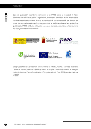 Guía Práctica para la Simulación de procesos Industriales
PRESENTACIÓN
10
Con esta publicación pretendemos concienciar a las PYMES sobre la necesidad de hacer
evolucionar sus técnicas de gestión y organización, en este caso enfocado al mundo del análisis de
procesos empresariales utilizando técnicas de Simulación de Procesos y mostrar qué ventajas nos
ofrece ésta técnica innovadora y cómo puede contribuir al análisis y mejora de la organización y
gestión de las PYMES del Sector del Mueble. A su vez, se plantea la problemática del planteamiento
de un proyecto de éstas características.
Este proyecto ha sido subvencionado por el Ministerio de Industria, Turismo y Comercio – Secretaría
General de Industria, Dirección General de Política de la Pyme e Instituto de Fomento de la Región
de Murcia dentro del Plan de Consolidación y Competitividad de la Pyme (PCCP) y cofinanciado por
el FEDER.
 