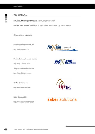 Guía Práctica para la Simulación de procesos Industriales
BIBLIOGRAFÍA
102
BIBLIOGRAFIA
Simulation, Modeling and Analysis. Averill Law y David Kelton
Discrete Event Systems Simulation. Dr. Jerry Banks, John Carson II, y Barry L. Nelson
Colaboraciones especiales:
Flexsim Software Products, Inc.
http://www.flexsim.com
Flexsim Software Products Mexico.
Ing. Jorge Toucet Torné.
JorgeToucet@flexsim.com.mx
http://www.flexsim.com.mx
OptTec Systems, Inc.
http://www.optquest.com
Saker Solutions Ltd
http://www.sakersolutions.com
 