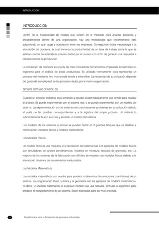 Guía Práctica para la Simulación de procesos Industriales
INTRODUCCION
12
INTRODUCCIÓN
Dentro de la multiplicidad de medios que existen en el mercado para analizar procesos y
procedimientos dentro de una organización, hay una metodología que recientemente está
adquiriendo un gran auge y aceptación entre las empresas. Corresponde dicha metodología a la
simulación de procesos, la cual enmarca la productividad de un área de trabajo sobre la que se
estiman ciertas características previas dadas por el usuario con el fin de generar una respuesta a
planteamientos de producción.
La simulación de procesos es una de las más innovadoras herramientas empleadas actualmente en
ingeniería para el análisis de áreas productivas. Es utilizada normalmente para representar un
proceso real mediante otro mucho más simple y entendible. La necesidad de su utilización depende
del grado de complejidad de los procesos dados por la misma organización.
TIPOS DE SISTEMAS DE MODELOS.
Cuando un proceso industrial está sometido a estudio existen básicamente dos formas para realizar
el análisis. Se puede experimentar con el sistema real, o se puede experimentar con un modelo del
sistema. La experimentación con el sistema real crea bastantes problemas en su utilización debido
al coste de las pruebas correspondientes y a la logística del propio proceso. Un método lo
suficientemente bueno es crear y estudiar un modelo del sistema.
Los modelos de los sistemas a simular se pueden dividir en 2 grandes bloques que se detallan a
continuación: modelos físicos y modelos matemáticos.
Los Modelos Físicos.
Un modelo físico es una maqueta, o la recreación del sistema real. Los ejemplos de modelos físicos
son simuladores de túneles aerodinámicos, modelos en miniatura, tanques de gravedad, etc. La
mayoría de los sistemas de la fabricación son difíciles de modelar con modelos físicos debido a la
interacción dinámica de los elementos involucrados.
Los Modelos Matemáticos
Los modelos matemáticos son usados para predecir o determinar las relaciones cuantitativas de un
sistema. La programación lineal, la física y la geometría son los ejemplos de modelos matemáticos.
Es decir, un modelo matemático es cualquier modelo que usa cálculos, fórmulas o algoritmos para
predecir el comportamiento de un sistema. Están diseñados para ser muy precisos.
 
