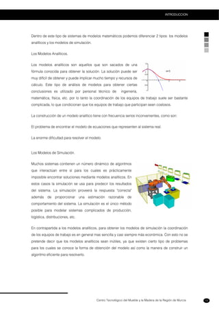 Centro Tecnológico del Mueble y la Madera de la Región de Murcia
INTRODUCCION
13
Dentro de este tipo de sistemas de modelos matemáticos podemos diferenciar 2 tipos: los modelos
analíticos y los modelos de simulación.
Los Modelos Analíticos.
Los modelos analíticos son aquellos que son sacados de una
fórmula conocida para obtener la solución. La solución puede ser
muy difícil de obtener y puede implicar mucho tiempo y recursos de
cálculo. Este tipo de análisis de modelos para obtener ciertas
conclusiones es utilizado por personal técnico de ingeniería,
matemática, física, etc. por lo tanto la coordinación de los equipos de trabajo suele ser bastante
complicada, lo que condicionan que los equipos de trabajo que participan sean costosos.
La construcción de un modelo analítico tiene con frecuencia serios inconvenientes, como son:
El problema de encontrar el modelo de ecuaciones que representen al sistema real.
La enorme dificultad para resolver el modelo.
Los Modelos de Simulación.
Muchos sistemas contienen un número dinámico de algoritmos
que interactúan entre sí para los cuales es prácticamente
imposible encontrar soluciones mediante modelos analíticos. En
estos casos la simulación se usa para predecir los resultados
del sistema. La simulación proveerá la respuesta "correcta"
además de proporcionar una estimación razonable de
comportamiento del sistema. La simulación es el único método
posible para modelar sistemas complicados de producción,
logística, distribuciones, etc.
En contrapartida a los modelos analíticos, para obtener los modelos de simulación la coordinación
de los equipos de trabajo es en general mas sencilla y casi siempre más económica. Con esto no se
pretende decir que los modelos analíticos sean inútiles, ya que existen cierto tipo de problemas
para los cuales se conoce la forma de obtención del modelo así como la manera de construir un
algoritmo eficiente para resolverlo.
 