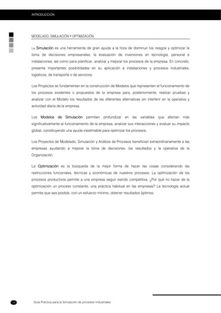 Guía Práctica para la Simulación de procesos Industriales
INTRODUCCION
14
MODELADO, SIMULACIÓN Y OPTIMIZACIÓN.
La Simulación es una herramienta de gran ayuda a la hora de disminuir los riesgos y optimizar la
toma de decisiones empresariales, la evaluación de inversiones en tecnología, personal e
instalaciones, así como para planificar, analizar y mejorar los procesos de la empresa. En concreto,
presenta importantes posibilidades en su aplicación a instalaciones y procesos industriales,
logísticos, de transporte o de servicios.
Los Proyectos se fundamentan en la construcción de Modelos que representen el funcionamiento de
los procesos existentes o propuestos de la empresa para, posteriormente, realizar pruebas y
analizar con el Modelo los resultados de las diferentes alternativas sin interferir en la operativa y
actividad diaria de la empresa.
Los Modelos de Simulación permiten profundizar en las variables que afectan más
significativamente al funcionamiento de la empresa, analizar sus interacciones y evaluar su impacto
global, constituyendo una ayuda inestimable para optimizar los procesos.
Los Proyectos de Modelado, Simulación y Análisis de Procesos benefician extraordinariamente a las
empresas ayudando a mejorar la toma de decisiones, los resultados y la operativa de la
Organización.
La Optimización es la búsqueda de la mejor forma de hacer las cosas considerando las
restricciones funcionales, técnicas y económicas de nuestros procesos. La optimización de los
procesos productivos permite a una empresa seguir siendo competitiva. ¿Por qué no hacer de la
optimización un proceso constante, una práctica habitual en las empresas? La tecnología actual
permite que sea posible, con un esfuerzo mínimo, obtener resultados óptimos.
 