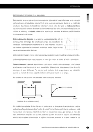Centro Tecnológico del Mueble y la Madera de la Región de Murcia
INTRODUCCION
15
METODOLOGÍA DE ACTUACIÓN EN LA SIMULACIÓN.
Es importante tener en cuenta el comportamiento del sistema en el espacio temporal en el momento
de la realización del estudio del sistema. Por lo tanto, podemos decir que el diseño de un modelo de
simulación depende de clasificación del sistema en uno de estos dos tipos: un modelo discreto es
aquel en el cual las variables de estado pueden cambiar de valor sólo un número finito de veces por
unidad de tiempo y un modelo continuo es aquel cuyas variables de estado pueden cambiar
continuamente con el tiempo.
Sistema de eventos discretos: es un sistema cuyo estado cambia sólo en
ciertos puntos del tiempo. Se caracterizan porque las propiedades de
interés del sistema cambian únicamente en un cierto instante o secuencia
de instantes y permanecen constantes el resto del tiempo. Según su tipo
de secuencias se pueden dividir en:
Sistema de terminación: si en el sistema existen puntos de inicio y terminación precisos y conocidos.
Sistema de no terminación: Si es un sistema en curso que carece de puntos de inicio y terminación.
Sistema de eventos continuos: es un sistema cuyo estado cambia continuamente y a cada instante
en el transcurso del tiempo, por lo tanto, las variables del estado del sistema evolucionan de modo
continuo a lo largo del tiempo. Por ejemplo, es la evolución de la temperatura en una habitación
durante un intervalo de tiempo o bien la evolución del nivel del líquido en un tanque.
Por lo tanto, las simulaciones son realizadas sobre situaciones discretas.
Evolución de un sistema continuo
Un modelo de simulación de tipo discreto es básicamente un sistema de almacenamientos, cuellos
de botellas y flujos de trabajos. Los “cuellos de botella” son un factor que limitan la producción; está
representado por el proceso más lento o el bien de recurso más escaso, por ejemplo, la mano de
obra. Determinan la rapidez con que los productos pueden atravesar un proceso. Los diferentes
estados en un modelo de simulación se originan cuando los productos se mueven a través de los
 