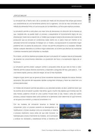 Centro Tecnológico del Mueble y la Madera de la Región de Murcia
INTRODUCCION
17
¿POR QUÉ SIMULAR?
La simulación de un hecho real o de un proceso por medio de otro proceso más simple que analiza
sus características es una herramienta práctica de la ingeniería. Una de las más conocidas es el
método de elementos finitos, el cual se ayuda con la matemática y la física para explicar procesos.
La simulación permite a corto plazo una mejor toma de decisiones a la dirección de la empresa ya
que, mediante ella, se puede medir un proceso o esquematizar el funcionamiento lógico de una
empresa por medio de la creación de un modelo que recoge el sistema de procesos de la planta de
producción que se simulará en condiciones reales dentro de un plano irreal (sin interferir en la
actividad normal de la empresa). Al trabajar con un modelo, una equivocación no ocasionará ningún
problema real a la planta de producción, incluso nos permite anticiparnos a su resultado. Además
evaluar cualquier alternativa no conlleva ningún sobrecoste, al no tener que efectuar las inversiones
o cambios necesarios para comprobar su resultado.
Por lo tanto, uno de los objetivos principales de usar la simulación en cualquier área es la búsqueda
de alcanzar los conocimientos referentes a la predicción del futuro o la explicación lógica de un
fenómeno.
La simulación permite probar cualquier cambio o propuesta antes de que esta se lleve a cabo.
Además permite evaluar diversos escenarios y responder a preguntas del tipo ¿qué pasa si....? de
una manera rápida, precisa y libre de riesgos, tal vez lo más importante.
Imagine el gran ahorro que se genera al tomar excelentes decisiones después de evaluar diversos
escenarios. Nos permite dar respuestas rápidas a preguntas complejas y hacer las cosas bien a la
primera oportunidad.
Un modelo de simulación permite ejecutarse a una velocidad variable, es decir, podemos hacer que
los eventos de la simulación sucedan más lentos, igual o mucho más rápidos que el tiempo real. De
esta manera, podemos simular en unos cuantos minutos todo un día, meses o años de nuestro
proceso y evaluar impactos tales como cambios en la demanda o bien determinar en qué momento
se recupera una inversión y si ésta es conveniente o no.
Con los modelos de simulación tenemos la libertad de
comprender cómo un proceso existente se desempeñaría si lo
modificamos o incluso visualizar como se comportará un sistema
o proceso totalmente nuevo antes de que éste funcione. La
habilidad para construir fácilmente los modelos, ver la animación
y analizar los resultados y estadísticas brinda un beneficio sin
 