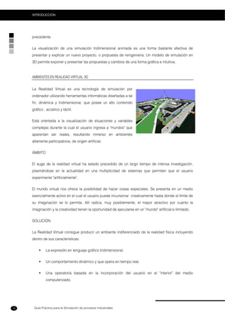 Guía Práctica para la Simulación de procesos Industriales
INTRODUCCION
18
precedente.
La visualización de una simulación tridimensional animada es una forma bastante efectiva de
presentar y explicar un nuevo proyecto, o propuesta de reingeniería. Un modelo de simulación en
3D permite exponer y presentar las propuestas y cambios de una forma gráfica e intuitiva.
AMBIENTES EN REALIDAD VIRTUAL 3D
La Realidad Virtual es una tecnología de simulación por
ordenador utilizando herramientas informáticas diseñadas a tal
fin, dinámica y tridimensional, que posee un alto contenido
gráfico , acústico y táctil.
Está orientada a la visualización de situaciones y variables
complejas durante la cual el usuario ingresa a "mundos" que
aparentan ser reales, resultando inmerso en ambientes
altamente participativos, de origen artificial.
ÁMBITO
El auge de la realidad virtual ha estado precedido de un largo tiempo de intensa investigación,
plasmándose en la actualidad en una multiplicidad de sistemas que permiten que el usuario
experimente "artificialmente".
El mundo virtual nos ofrece la posibilidad de hacer cosas especiales. Se presenta en un medio
esencialmente activo en el cual el usuario puede incursionar creativamente hasta donde el límite de
su imaginación se lo permita. Allí radica, muy posiblemente, el mayor atractivo por cuanto la
imaginación y la creatividad tienen la oportunidad de ejecutarse en un "mundo" artificial e ilimitado.
SOLUCIÓN
La Realidad Virtual consigue producir un ambiente indiferenciado de la realidad física incluyendo
dentro de sus características:
La expresión en lenguaje gráfico tridimensional.
Un comportamiento dinámico y que opera en tiempo real.
Una operatoria basada en la incorporación del usuario en el "interior" del medio
computerizado.
 