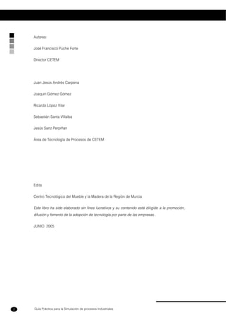 Guía Práctica para la Simulación de procesos Industriales2
Autores:
José Francisco Puche Forte
Director CETEM
Juan Jesús Andrés Carpena
Joaquín Gómez Gómez
Ricardo López Vilar
Sebastián Santa Villalba
Jesús Sanz Perpiñan
Área de Tecnología de Procesos de CETEM
Edita
Centro Tecnológico del Mueble y la Madera de la Región de Murcia
Este libro ha sido elaborado sin fines lucrativos y su contenido está dirigido a la promoción,
difusión y fomento de la adopción de tecnología por parte de las empresas..
JUNIO 2005
 