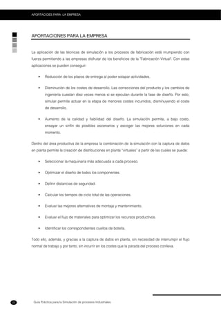 Guía Práctica para la Simulación de procesos Industriales
APORTACIOES PARA LA EMPRESA
22
APORTACIONES PARA LA EMPRESA
La aplicación de las técnicas de simulación a los procesos de fabricación está irrumpiendo con
fuerza permitiendo a las empresas disfrutar de los beneficios de la "Fabricación Virtual". Con estas
aplicaciones se pueden conseguir:
Reducción de los plazos de entrega al poder solapar actividades.
Disminución de los costes de desarrollo. Las correcciones del producto y los cambios de
ingeniería cuestan diez veces menos si se ejecutan durante la fase de diseño. Por esto,
simular permite actuar en la etapa de menores costes incurridos, disminuyendo el coste
de desarrollo.
Aumento de la calidad y fiabilidad del diseño. La simulación permite, a bajo costo,
ensayar un sinfín de posibles escenarios y escoger las mejores soluciones en cada
momento.
Dentro del área productiva de la empresa la combinación de la simulación con la captura de datos
en planta permite la creación de distribuciones en planta “virtuales” a partir de las cuales se puede:
Seleccionar la maquinaria más adecuada a cada proceso.
Optimizar el diseño de todos los componentes.
Definir distancias de seguridad.
Calcular los tiempos de ciclo total de las operaciones.
Evaluar las mejores alternativas de montaje y mantenimiento.
Evaluar el flujo de materiales para optimizar los recursos productivos.
Identificar los correspondientes cuellos de botella.
Todo ello, además, y gracias a la captura de datos en planta, sin necesidad de interrumpir el flujo
normal de trabajo y por tanto, sin incurrir en los costes que la parada del proceso conlleva.
 