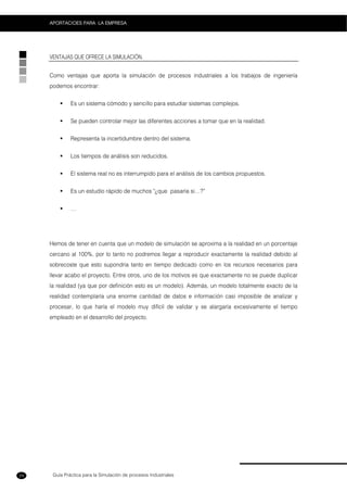 Guía Práctica para la Simulación de procesos Industriales
APORTACIOES PARA LA EMPRESA
24
VENTAJAS QUE OFRECE LA SIMULACIÓN.
Como ventajas que aporta la simulación de procesos industriales a los trabajos de ingeniería
podemos encontrar:
Es un sistema cómodo y sencillo para estudiar sistemas complejos.
Se pueden controlar mejor las diferentes acciones a tomar que en la realidad.
Representa la incertidumbre dentro del sistema.
Los tiempos de análisis son reducidos.
El sistema real no es interrumpido para el análisis de los cambios propuestos.
Es un estudio rápido de muchos "¿que pasaría si…?”
…
Hemos de tener en cuenta que un modelo de simulación se aproxima a la realidad en un porcentaje
cercano al 100%, por lo tanto no podremos llegar a reproducir exactamente la realidad debido al
sobrecoste que esto supondría tanto en tiempo dedicado como en los recursos necesarios para
llevar acabo el proyecto. Entre otros, uno de los motivos es que exactamente no se puede duplicar
la realidad (ya que por definición esto es un modelo). Además, un modelo totalmente exacto de la
realidad contemplaría una enorme cantidad de datos e información casi imposible de analizar y
procesar, lo que haría el modelo muy difícil de validar y se alargaría excesivamente el tiempo
empleado en el desarrollo del proyecto.
 