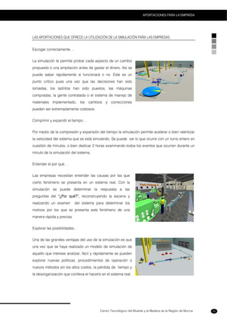 Centro Tecnológico del Mueble y la Madera de la Región de Murcia
APORTACIONES PARA LA EMPRESA
25
LAS APORTACIONES QUE OFRECE LA UTILIZACIÓN DE LA SIMULACIÓN PARA LAS EMPRESAS:
Escoger correctamente…
La simulación te permite probar cada aspecto de un cambio
propuesto o una ampliación antes de gastar el dinero. Así se
puede saber rápidamente si funcionará o no. Este es un
punto crítico pues una vez que las decisiones han sido
tomadas, los ladrillos han sido puestos, las máquinas
compradas, la gente contratada o el sistema de manejo de
materiales implementado, los cambios y correcciones
pueden ser extremadamente costosos.
Comprimir y expandir el tiempo…
Por medio de la compresión y expansión del tiempo la simulación permite acelerar o bien ralentizar
la velocidad del sistema que se está simulando. Se puede ver lo que ocurre con un turno entero en
cuestión de minutos, o bien dedicar 2 horas examinando todos los eventos que ocurren durante un
minuto de la simulación del sistema.
Entender el por qué…
Las empresas necesitan entender las causas por las que
cierto fenómeno se presenta en un sistema real. Con la
simulación se puede determinar la respuesta a las
preguntas del “¿Por qué?”, reconstruyendo la escena y
realizando un examen del sistema para determinar los
motivos por los que se presenta este fenómeno de una
manera rápida y precisa.
Explorar las posibilidades…
Una de las grandes ventajas del uso de la simulación es que
una vez que se haya realizado un modelo de simulación de
aquello que interese analizar, fácil y rápidamente se pueden
explorar nuevas políticas, procedimientos de operación o
nuevos métodos sin los altos costos, la pérdida de tiempo y
la desorganización que conlleva el hacerlo en el sistema real.
 