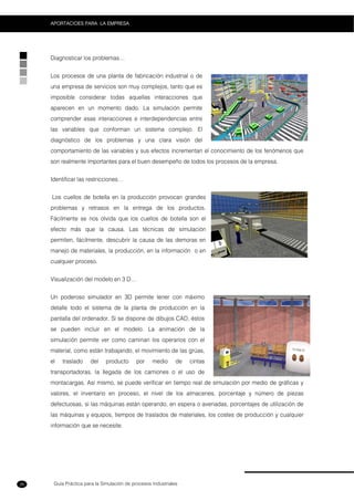 Guía Práctica para la Simulación de procesos Industriales
APORTACIOES PARA LA EMPRESA
26
Diagnosticar los problemas…
Los procesos de una planta de fabricación industrial o de
una empresa de servicios son muy complejos, tanto que es
imposible considerar todas aquellas interacciones que
aparecen en un momento dado. La simulación permite
comprender esas interacciones e interdependencias entre
las variables que conforman un sistema complejo. El
diagnóstico de los problemas y una clara visión del
comportamiento de las variables y sus efectos incrementan el conocimiento de los fenómenos que
son realmente importantes para el buen desempeño de todos los procesos de la empresa.
Identificar las restricciones…
Los cuellos de botella en la producción provocan grandes
problemas y retrasos en la entrega de los productos.
Fácilmente se nos olvida que los cuellos de botella son el
efecto más que la causa. Las técnicas de simulación
permiten, fácilmente, descubrir la causa de las demoras en
manejo de materiales, la producción, en la información o en
cualquier proceso.
Visualización del modelo en 3 D…
Un poderoso simulador en 3D permite tener con máximo
detalle todo el sistema de la planta de producción en la
pantalla del ordenador. Si se dispone de dibujos CAD, éstos
se pueden incluir en el modelo. La animación de la
simulación permite ver como caminan los operarios con el
material, como están trabajando, el movimiento de las grúas,
el traslado del producto por medio de cintas
transportadoras, la llegada de los camiones o el uso de
montacargas. Así mismo, se puede verificar en tiempo real de simulación por medio de gráficas y
valores, el inventario en proceso, el nivel de los almacenes, porcentaje y número de piezas
defectuosas, si las máquinas están operando, en espera o averiadas, porcentajes de utilización de
las máquinas y equipos, tiempos de traslados de materiales, los costes de producción y cualquier
información que se necesite.
 