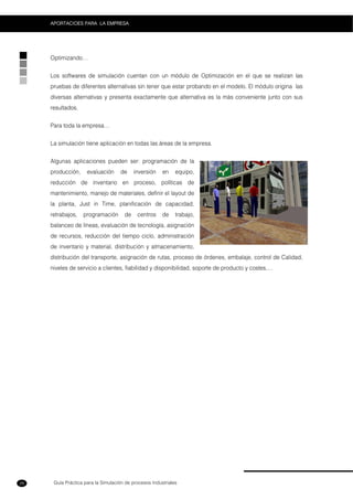 Guía Práctica para la Simulación de procesos Industriales
APORTACIOES PARA LA EMPRESA
28
Optimizando…
Los softwares de simulación cuentan con un módulo de Optimización en el que se realizan las
pruebas de diferentes alternativas sin tener que estar probando en el modelo. El módulo origina las
diversas alternativas y presenta exactamente que alternativa es la más conveniente junto con sus
resultados.
Para toda la empresa…
La simulación tiene aplicación en todas las áreas de la empresa.
Algunas aplicaciones pueden ser: programación de la
producción, evaluación de inversión en equipo,
reducción de inventario en proceso, políticas de
mantenimiento, manejo de materiales, definir el layout de
la planta, Just in Time, planificación de capacidad,
retrabajos, programación de centros de trabajo,
balanceo de líneas, evaluación de tecnología, asignación
de recursos, reducción del tiempo ciclo, administración
de inventario y material, distribución y almacenamiento,
distribución del transporte, asignación de rutas, proceso de órdenes, embalaje, control de Calidad,
niveles de servicio a clientes, fiabilidad y disponibilidad, soporte de producto y costes,…
 