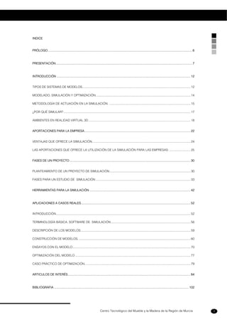 Centro Tecnológico del Mueble y la Madera de la Región de Murcia 3
INDICE
PRÓLOGO...................................................................................................................................................................... 6
PRESENTACIÓN............................................................................................................................................................. 7
INTRODUCCIÓN .......................................................................................................................................................... 12
TIPOS DE SISTEMAS DE MODELOS................................................................................................................................ 12
MODELADO, SIMULACIÓN Y OPTIMIZACIÓN................................................................................................................ 14
METODOLOGÍA DE ACTUACIÓN EN LA SIMULACIÓN. ................................................................................................ 15
¿POR QUÉ SIMULAR?...................................................................................................................................................... 17
AMBIENTES EN REALIDAD VIRTUAL 3D ........................................................................................................................ 18
APORTACIONES PARA LA EMPRESA.......................................................................................................................... 22
VENTAJAS QUE OFRECE LA SIMULACIÓN.................................................................................................................... 24
LAS APORTACIONES QUE OFRECE LA UTILIZACIÓN DE LA SIMULACIÓN PARA LAS EMPRESAS: ......................... 25
FASES DE UN PROYECTO........................................................................................................................................... 30
PLANTEAMIENTO DE UN PROYECTO DE SIMULACIÓN................................................................................................ 30
FASES PARA UN ESTUDIO DE SIMULACIÓN ................................................................................................................ 33
HERRAMIENTAS PARA LA SIMULACIÓN .................................................................................................................... 42
APLICACIONES A CASOS REALES.............................................................................................................................. 52
INTRODUCCIÓN............................................................................................................................................................... 52
TERMINOLOGÍA BÁSICA. SOFTWARE DE SIMULACIÓN.............................................................................................. 56
DESCRIPCIÓN DE LOS MODELOS.................................................................................................................................. 59
CONSTRUCCIÓN DE MODELOS..................................................................................................................................... 60
ENSAYOS CON EL MODELO........................................................................................................................................... 70
OPTIMIZACIÓN DEL MODELO ........................................................................................................................................ 77
CASO PRÁCTICO DE OPTIMIZACIÓN............................................................................................................................. 79
ARTICULOS DE INTERÉS............................................................................................................................................. 84
BIBLIOGRAFIA ........................................................................................................................................................... 102
 