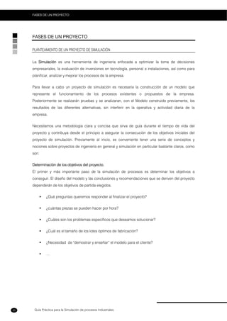 Guía Práctica para la Simulación de procesos Industriales
FASES DE UN PROYECTO
30
FASES DE UN PROYECTO
PLANTEAMIENTO DE UN PROYECTO DE SIMULACIÓN
La Simulación es una herramienta de ingeniería enfocada a optimizar la toma de decisiones
empresariales, la evaluación de inversiones en tecnología, personal e instalaciones, así como para
planificar, analizar y mejorar los procesos de la empresa.
Para llevar a cabo un proyecto de simulación es necesaria la construcción de un modelo que
represente el funcionamiento de los procesos existentes o propuestos de la empresa.
Posteriormente se realizarán pruebas y se analizaran, con el Modelo construido previamente, los
resultados de las diferentes alternativas, sin interferir en la operativa y actividad diaria de la
empresa.
Necesitamos una metodología clara y concisa que sirva de guía durante el tiempo de vida del
proyecto y contribuya desde el principio a asegurar la consecución de los objetivos iniciales del
proyecto de simulación. Previamente al inicio, es conveniente tener una serie de conceptos y
nociones sobre proyectos de ingeniería en general y simulación en particular bastante claros, como
son:
Determinación de los objetivos del proyecto.
El primer y más importante paso de la simulación de procesos es determinar los objetivos a
conseguir. El diseño del modelo y las conclusiones y recomendaciones que se deriven del proyecto
dependerán de los objetivos de partida elegidos.
¿Qué preguntas queremos responder al finalizar el proyecto?
¿cuántas piezas se pueden hacer por hora?
¿Cuáles son los problemas específicos que deseamos solucionar?
¿Cuál es el tamaño de los lotes óptimos de fabricación?
¿Necesidad de "demostrar y enseñar” el modelo para el cliente?
…
 