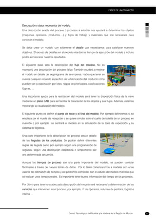 Centro Tecnológico del Mueble y la Madera de la Región de Murcia
FASES DE UN PROYECTO
31
Descripción y datos necesarios del modelo.
Una descripción exacta del proceso o procesos a estudiar nos ayudará a determinar los objetos
(maquinas, operarios, productos,…) y flujos de trabajo y materiales que son necesarios para
construir el modelo.
Se debe crear un modelo con solamente el detalle que necesitamos para satisfacer nuestros
objetivos. El exceso de detalles en el modelo retardará el tiempo de ejecución del modelo e incluso
podría enmascarar nuestros resultados.
El siguiente paso será la descripción del flujo del proceso. No es
necesario una descripción del proceso físico. También ayudará a mejorar
el modelo un detalle del organigrama de la empresa. Habrá que tener en
cuenta cualquier requisito especifico de la fabricación del producto como
pueden ser la elaboración por lotes, reglas de prioridades, clasificaciones
lógicas, …
Una importante ayuda para la realización del modelo será tener la disposición física de la nave
mediante un plano CAD para así facilitar la colocación de los objetos y sus flujos. Además, estamos
mejorando la visualización del modelo.
El siguiente punto es definir el punto de inicio y el final del modelo. Por ejemplo definiremos si se
empieza por el muelle de recepción o se quiere simular solo el cuello de botella de un proceso en
cuestión o por ejemplo se centrará el modelo en la simulación de la zona de expedición y su
sistema de logística.
Una parte importante de la descripción del proceso será el detalle
de las llegadas de los productos. Se podrán definir diferentes
reglas de llegada como por ejemplo según una programación de
llegadas, según una distribución estadística o simplemente por
una determinada secuencia.
Aunque los tiempos de proceso son una parte importante del modelo, se pueden cambiar
fácilmente a través de nuevas tomas de datos. Por lo tanto comenzaremos a modelar con unos
valores de estimación de tiempos y así podremos comenzar con el estudio del modelo mientras que
se realizan unos tiempos reales. Es importante tener buena información del tiempo de los procesos.
Por último para tener una adecuada descripción del modelo será necesario la determinación de las
variables que intervienen en el proceso, por ejemplo, nº de operarios, volumen de pedidos, logística
interna …
 