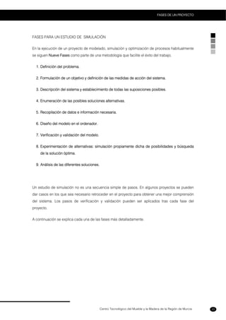 Centro Tecnológico del Mueble y la Madera de la Región de Murcia
FASES DE UN PROYECTO
33
FASES PARA UN ESTUDIO DE SIMULACIÓN
En la ejecución de un proyecto de modelado, simulación y optimización de procesos habitualmente
se siguen Nueve Fases como parte de una metodología que facilite el éxito del trabajo.
1. Definición del problema.
2. Formulación de un objetivo y definición de las medidas de acción del sistema.
3. Descripción del sistema y establecimiento de todas las suposiciones posibles.
4. Enumeración de las posibles soluciones alternativas.
5. Recopilación de datos e información necesaria.
6. Diseño del modelo en el ordenador.
7. Verificación y validación del modelo.
8. Experimentación de alternativas: simulación propiamente dicha de posibilidades y búsqueda
de la solución óptima.
9. Análisis de las diferentes soluciones.
Un estudio de simulación no es una secuencia simple de pasos. En algunos proyectos se pueden
dar casos en los que sea necesario retroceder en el proyecto para obtener una mejor comprensión
del sistema. Los pasos de verificación y validación pueden ser aplicados tras cada fase del
proyecto.
A continuación se explica cada una de las fases más detalladamente.
 