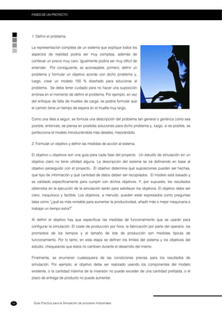 Guía Práctica para la Simulación de procesos Industriales
FASES DE UN PROYECTO
34
1. Definir el problema.
La representación completa de un sistema que explique todos los
aspectos de realidad podría ser muy compleja, además de
conllevar un precio muy caro. Igualmente podría ser muy difícil de
entender. Por consiguiente, es aconsejable, primero, definir un
problema y formular un objetivo acorde con dicho problema y,
luego, crear un modelo 100 % diseñado para solucionar el
problema. Se debe tener cuidado para no hacer una suposición
errónea en el momento de definir el problema. Por ejemplo, en vez
del enfoque de falta de muelles de carga, se podría formular que
el camión tiene un tiempo de espera en el muelle muy largo.
Como una idea a seguir, se formula una descripción del problema tan general o genérica como sea
posible, entonces, se piensa en posibles soluciones para dicho problema y, luego, si es posible, se
perfecciona el modelo introduciéndole más detalles, mejorándolo.
2. Formular un objetivo y definir las medidas de acción al sistema.
El objetivo u objetivos son una guía para cada fase del proyecto. Un estudio de simulación sin un
objetivo claro no tiene utilidad alguna. La descripción del sistema se irá definiendo en base al
objetivo perseguido con el proyecto. El objetivo determina qué suposiciones pueden ser hechas,
qué tipo de información y qué cantidad de datos deben ser recopilados. El modelo está basado y
es validado específicamente para cumplir con dichos objetivos. Y, por supuesto, los resultados
obtenidos en la ejecución de la simulación serán para satisfacer los objetivos. El objetivo debe ser
claro, inequívoco y factible. Los objetivos, a menudo, pueden estar expresados como preguntas
tales como "¿qué es más rentable para aumentar la productividad, añadir más o mejor maquinaria o
trabajar un tiempo extra?”
Al definir el objetivo hay que especificar las medidas de funcionamiento que se usarán para
configurar la simulación. El coste de producción por hora, la fabricación por parte del operario, los
promedios de los tiempos y el tamaño de lote de producción son medidas típicas de
funcionamiento. Por lo tanto, en esta etapa se definen los límites del sistema y los objetivos del
estudio, chequeando que éstos no cambien durante el desarrollo del mismo
Finalmente, se enumeran cualesquiera de las condiciones previas para los resultados de
simulación. Por ejemplo, el objetivo debe ser realizado usando los componentes del modelo
existente, o la cantidad máxima de la inversión no puede exceder de una cantidad prefijada, o el
plazo de entrega de producto no puede aumentar.
 