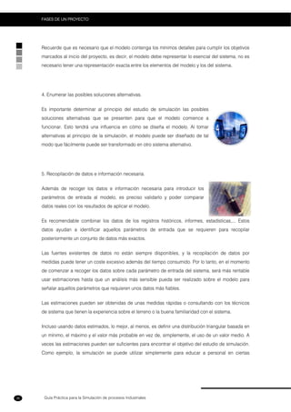 Guía Práctica para la Simulación de procesos Industriales
FASES DE UN PROYECTO
36
Recuerde que es necesario que el modelo contenga los mínimos detalles para cumplir los objetivos
marcados al inicio del proyecto, es decir, el modelo debe representar lo esencial del sistema, no es
necesario tener una representación exacta entre los elementos del modelo y los del sistema.
4. Enumerar las posibles soluciones alternativas.
Es importante determinar al principio del estudio de simulación las posibles
soluciones alternativas que se presenten para que el modelo comience a
funcionar. Esto tendrá una influencia en cómo se diseña el modelo. Al tomar
alternativas al principio de la simulación, el modelo puede ser diseñado de tal
modo que fácilmente puede ser transformado en otro sistema alternativo.
5. Recopilación de datos e información necesaria.
Además de recoger los datos e información necesaria para introducir los
parámetros de entrada al modelo, es preciso validarlo y poder comparar
datos reales con los resultados de aplicar el modelo.
Es recomendable combinar los datos de los registros históricos, informes, estadísticas,... Estos
datos ayudan a identificar aquellos parámetros de entrada que se requieren para recopilar
posteriormente un conjunto de datos más exactos.
Las fuentes existentes de datos no están siempre disponibles, y la recopilación de datos por
medidas puede tener un coste excesivo además del tiempo consumido. Por lo tanto, en el momento
de comenzar a recoger los datos sobre cada parámetro de entrada del sistema, será más rentable
usar estimaciones hasta que un análisis más sensible pueda ser realizado sobre el modelo para
señalar aquellos parámetros que requieren unos datos más fiables.
Las estimaciones pueden ser obtenidas de unas medidas rápidas o consultando con los técnicos
de sistema que tienen la experiencia sobre el terreno o la buena familiaridad con el sistema.
Incluso usando datos estimados, lo mejor, al menos, es definir una distribución triangular basada en
un mínimo, el máximo y el valor más probable en vez de, simplemente, el uso de un valor medio. A
veces las estimaciones pueden ser suficientes para encontrar el objetivo del estudio de simulación.
Como ejemplo, la simulación se puede utilizar simplemente para educar a personal en ciertas
 