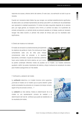 Centro Tecnológico del Mueble y la Madera de la Región de Murcia
FASES DE UN PROYECTO
37
relaciones de causas y efectos dentro del sistema. En este caso, una estimación es todo lo que se
necesita.
Cuando son necesarios datos fiables hay que recoger una cantidad estadísticamente significativa
de datos sobre una cantidad representativa de tiempo para definir una distribución de probabilidad
que represente la realidad exactamente. El número de datos requeridos depende de la varianza
pero, por regla general, es necesario como mínimo un centenar de datos. Si el parámetro de
entrada corresponde a un período donde se producen paradas en el trabajo, puede ser necesario
recoger más datos durante un período más amplio de tiempo para que los resultados sean
significativos.
6. Diseño del modelo en el ordenador
El modelo de simulación se diseña teniendo principalmente
los objetivos de partida en mente. Se construye por fases,
comprobando cada una de ellas para trabajar
correctamente antes de proceder a la siguiente.
Ejecutando y controlado el ajuste de cada fase, podremos
hacer varios modelos del mismo sistema, así, por lo tanto,
se podrán contemplar diferentes niveles de pruebas con el modelo. Los modelos abstractos
ayudarán a definir las partes importantes del sistema y dirigir el esfuerzo de recopilación de datos
para modelos subsiguientes con más detalle.
7. Verificación y validación del modelo
La verificación determina si el modelo funciona como queremos.
¿Coincide el modelo con el modelo que se quería diseñar? ¿Están
siendo procesados los productos en el espacio de tiempo correcto,
siguen el flujo de proceso correcto,…?
La validación es más extensa. Implica la determinación de si el
modelo es una representación correcta de realidad y la
determinación del nivel de confianza que puede ser establecida en
los resultados del modelo.
 