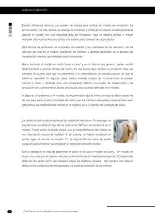 Guía Práctica para la Simulación de procesos Industriales
FASES DE UN PROYECTO
38
Existen diferentes técnicas que pueden ser usadas para verificar un modelo de simulación La
primera parte, y la más valiosa, es observar la animación y el reloj de simulación simultáneamente al
ejecutar el modelo con una velocidad lenta de simulación. Aquí se debería señalar o indicar
cualquier discrepancia en rutas de flujo o el sistema de procesado de los productos.
Otra técnica de verificación es comprobar los estados y las cualidades de los recursos y de los
artículos del flujo en el modelo mostrando los informes y gráficos dinámicos en la pantalla de
visualización mientras que el modelo está funcionando.
Hacer funcionar el modelo en modo “paso a paso" y ver el informe que genera, pueden ayudar
dinámicamente a eliminar errores del mismo. Es una buena idea controlar la simulación bajo una
variedad de ajustes para que los parámetros y la comprobación de entrada puedan ver que la
salida es razonable. En algunos casos, ciertas medidas simples del funcionamiento se pueden
calcular a mano y utilizarlas para una comparación directa. Los costes de instalaciones y de
producción son, generalmente, fáciles de calcular para las áreas definidas en el modelo
Al depurar un problema en el modelo, es recomendable que la misma entrada de datos aleatorios
se use para cada prueba controlada de modo que los cambios observados correctamente sean
atribuidos a las modificaciones hechas en el modelo y no a un cambio de la entrada de datos.
La validación del modelo establecerá la credibilidad del mismo. Sin embargo, no
hay técnicas de validación que den la certeza del 100 % en los resultados de un
modelo. Pocas veces se puede probar que el comportamiento del modelo es
una descripción exacta de realidad. Si se pudiera, no habría necesidad en
primer lugar de simular un modelo. En la mayoría de los casos se puede
asegurar que los hechos no contradicen el comportamiento del modelo.
Con la validación se trata de determinar el grado en el cual el modelo es bueno. Un modelo es
bueno si cumple con el objetivo marcado y ofrece información relativamente precisa. El modelo sólo
debe ser tan válido como sea necesario según los objetivos iniciales. Hay siempre una relación
directa entre la exactitud de los resultados y el coste de obtención de los mismos.
 