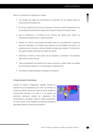 Centro Tecnológico del Mueble y la Madera de la Región de Murcia
FASES DE UN PROYECTO
39
Ideas en la valoración de la validez de un modelo:
Las medidas del modelo de funcionamiento se relacionan con las medidas reales del
funcionamiento del sistema real.
Si no hay un sistema real con el que compararse, entonces se harán comparaciones con
los resultados relevantes de los modelos de simulación similares de sistemas reales.
Usar la experiencia o la intuición de los técnicos del sistema para estimar los
componentes específicos de un sistema complejo.
Realizar una "revisión" estructurada del modelo antes de una presentación a todas las
personas implicadas en el proyecto para asegurar que las entradas del modelo y las
suposiciones son correctas, y que las medidas de trabajo sean realistas. El conocimiento
del equipo completo contribuye a la validez del modelo.
Determinar el máximo y mínimo teórico de los resultados y comprobar si los resultados
están dentro de este intervalo.
Variar los parámetros de entrada de los cuales conocemos su efecto sobre una medida
de funcionamiento particular, y se comprueba su comportamiento.
¿El modelo es capaz de predecir resultados con exactitud?
8. Experimentación de alternativas
Cuando se realizan simulaciones múltiples siempre se
requiere el uso de estadísticas, por lo tanto, los intervalos de
confianza se deben calcular para cada una de las medidas de
funcionamiento definidas en el paso 2, si es posible. Los
escenarios alternativos pueden ser establecidos bien
individualmente y simulados usando el módulo experimental,
de forma manual, o bien realizando simulaciones automáticas
ejecutadas utilizando el módulo de optimización.
 