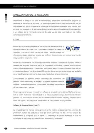 Guía Práctica para la Simulación de procesos Industriales
APLICACIONES PARA LA SIMULACIÓN
42
HERRAMIENTAS PARA LA SIMULACIÓN
Presentamos en ésta guía una serie de herramientas y aplicaciones informáticas de apoyo en los
proyectos de simulación de procesos. Los medios y canales utilizados para encontrar éste tipo de
aplicaciones han sido la búsqueda de referencias en revistas especializadas y en Internet, y el
contacto con proveedores de las mismas. Los comentarios acerca de cada solución corresponden
a un extracto de la información comercial de cada una de ellas encontrada en los medios
comentados anteriormente.
FLEXSIM
Flexsim es un poderoso programa de simulación que permite visualizar y
probar cambios en las operaciones y los procesos de logística, manejo de
materiales y manufactura de la manera más rápida y sencilla evitando los
altos costos, riesgos y extensos tiempos que conllevan el experimentar con cambios en el mundo
real y su análisis por prueba y error.
Flexsim es un software de simulación verdaderamente orientado a objetos que sirve para construir
modelos que te ayudan a visualizar el flujo de los procesos, optimizarlos y generar ahorros. Permite
analizar diferentes escenarios y condiciones, encontrando la solución más conveniente, todo esto en
un ambiente gráfico en tres dimensiones (3D), con los últimos avances en tecnología que facilita la
comunicación y comprensión de las ideas para una acertada toma de decisiones.
Adicionalmente un profundo análisis estadístico del desempeño del
proceso, cuellos de botella y de troughput (flujo) está disponible. Gráficas,
reportes y estadísticas presentan los resultados del modelo de simulación
de una manera clara y precisa.
Flexsim representa la mayor innovación en software de simulación de los últimos 10 años, al ofrecer
todo el poder, flexibilidad y conectividad. Es la más avanzada tecnología de simulación. Flexsim
presenta una extraordinaria facilidad de uso. Permite construir modelos simples y complejos de la
forma más rápida y sencilla posible, sin necesidad de conocimientos de programación.
Software de Ajuste de Curvas ExpertFit.
La simulación permite manejar valores promedio en los modelos en datos referentes a tiempos de
producción, número de productos a surtir por orden, camiones por día a recibir, tiempos de
mantenimiento o cualquiera que se desee. La desventaja de utilizar promedios es que no
contemplan un efecto muy importante, el de la aleatoriedad y variabilidad.
 