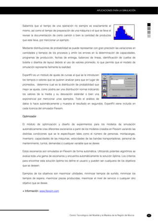 Centro Tecnológico del Mueble y la Madera de la Región de Murcia
APLICACIONES PARA LA SIMULACIÓN
43
Sabemos que el tiempo de una operación no siempre es exactamente el
mismo, así como el tiempo de preparación de una máquina o el que se lleva el
revisar la documentación de cierto camión o bien la cantidad de productos
que este lleva, por mencionar un ejemplo.
Mediante distribuciones de probabilidad se puede representar con gran precisión las variaciones en
cantidades y tiempos de los procesos y omitir los errores en la determinación de capacidades,
programas de producción, fechas de entrega, balanceo de líneas, identificación de cuellos de
botella o diseños de layout debido al uso de valores promedio, lo que permite que el modelo de
simulación represente fielmente la realidad.
ExpertFit es un módulo de ajuste de curvas al que se le introducen
los tiempos o valores que se quieren analizar para que en lugar de
promedios, determine cual es la distribución de probabilidad que
mejor se ajusta, como podría ser una distribución normal indicando
los valores de la media y su desviación estándar o bien una
exponencial por mencionar unos ejemplos. Todo el análisis de
datos lo hace automáticamente y muestra el resultado en segundos. ExpertFit viene incluido en
cada licencia del simulador Flexsim.
Optimizador
El módulo de optimización y diseño de experimentos para los modelos de simulación
automáticamente crea diferentes escenarios a partir de los modelos creados en Flexsim variando las
distintas condiciones que se le especifiquen tales como el número de personas, montacargas,
inventario, capacidades de las máquinas, velocidades de las bandas transportadoras, personal de
mantenimiento, turnos, demandas o cualquier variable que se desee.
Estos escenarios son simulados en Flexsim de forma automática. Utilizando potentes algoritmos se
evalúa toda una gama de escenarios y encuentra automáticamente la solución óptima. Los criterios
para encontrar esta solución óptima los define el usuario y pueden ser cualquiera de los objetivos
que se deseen.
Ejemplos de los objetivos son maximizar utilidades, minimizar tiempos de surtido, minimizar los
tiempos de espera, maximizar piezas producidas, maximizar el nivel de servicio o cualquier otro
objetivo que se desee.
+ Información: www.flexsim.com
 