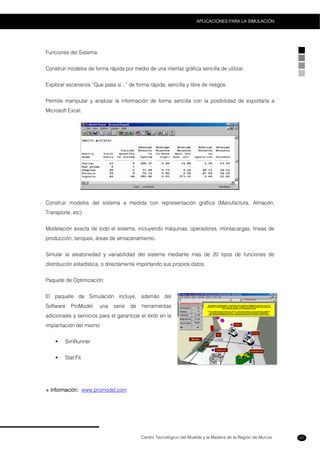 Centro Tecnológico del Mueble y la Madera de la Región de Murcia
APLICACIONES PARA LA SIMULACIÓN
47
Funciones del Sistema:
Construir modelos de forma rápida por medio de una interfaz gráfica sencilla de utilizar.
Explorar escenarios “Que pasa si...” de forma rápida, sencilla y libre de riesgos.
Permite manipular y analizar la información de forma sencilla con la posibilidad de exportarla a
Microsoft Excel.
Construir modelos del sistema a medida con representación gráfica (Manufactura, Almacén,
Transporte, etc)
Modelación exacta de todo el sistema, incluyendo máquinas, operadores, montacargas, líneas de
producción, tanques, áreas de almacenamiento.
Simular la aleatoriedad y variabilidad del sistema mediante mas de 20 tipos de funciones de
distribución estadística, o directamente importando sus propios datos.
Paquete de Optimización:
El paquete de Simulación incluye, además del
Software ProModel, una serie de herramientas
adicionales y servicios para el garantizar el éxito en la
implantación del mismo:
SimRunner
Stat:Fit
+ Información: www.promodel.com
 