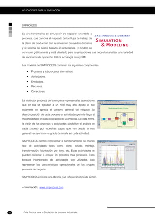 Guía Práctica para la Simulación de procesos Industriales
APLICACIONES PARA LA SIMULACIÓN
48
SIMPROCESSS
Es una herramienta de simulación de negocios orientada a
procesos, que combina el mapeado de los flujos de trabajo de
la planta de producción con la simulación de eventos discretos
y el sistema de costes basado en actividades. El modelo se
construye gráficamente y está diseñado para organizaciones que necesitan analizar una variedad
de escenarios de operación. Utiliza tecnología Java y XML.
Los modelos de SIMPROCESS contienen los siguientes componentes:
Procesos y subprocesos alternativos.
Actividades.
Entidades.
Recursos.
Conectores.
La visión por procesos de la empresa representa las operaciones
que en ella se ejecutan a un nivel muy alto, desde el que
solamente se aprecia el contorno general del negocio. La
descomposición de cada proceso en actividades permite llegar al
máximo detalle en cada operación de la empresa. De ésta forma,
la visión de los procesos y actividades posibilitan el análisis de
cada proceso por sucesivas capas que van desde lo mas
general, hacia el máximo grado de detalle en cada actividad.
SIMPROCESS permite representar el comportamiento del mundo
real de actividades tales como corte, cosido, montaje,
transformación, fabricación por lotes, etc. Estas actividades se
pueden conectar o encajar en procesos más generales. Estos
bloques incorporados de actividades son utilizados para
representar las características operacionales de los propios
procesos del negocio.
SIMPROCESS contiene una librería, que refleja cada tipo de acción.
+ Información: www.simprocess.com
 