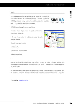 Centro Tecnológico del Mueble y la Madera de la Región de Murcia
APLICACIONES PARA LA SIMULACIÓN
49
SIMUL8
Es un paquete integrado de herramientas de simulación y optimización
para realizar modelos de la simulación flexibles y robustos. El producto
SIMUL8 profesional incluye además los módulos de análisis estadístico
Stat:Fit y el módulo de optimización OptQuest.
SIMUL8 incluye las siguientes características:
- Realidad virtual. Representa el modelo de simulación en
un ambiente realista 3D.
- Diversas herramientas de análisis como, por ejemplo,
hojas de balance.
- Edición de propios eventos.
- Análisis ABC.
- Analizadores de velocidades.
- Objetos adicionales.
- …
Además permite la comunicación con otros software a través del puerto COM, que se utiliza para
comunicarse con otros sistemas como, VBA, VB, C++, Delphi y cualquier otro software de soporte
de ActiveX/COM.
Por otra parte SIMUL8 SQL permite la conexión con cualquier fuente de datos que se apoye en SQL.
De esta forma, contempla el enlace con la fuente de datos, lectura de la misma, escribir y preguntar.
+ Información: www.simul8.com
 