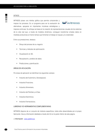 Guía Práctica para la Simulación de procesos Industriales
APLICACIONES PARA LA SIMULACIÓN
50
WITNESS
WITNESS posee una interfaz gráfica que permite comprender y
mejorar los procesos. Es un programa para ver la evaluación de
alternativas, apoyarse en importantes iniciativas estratégicas y
mejoras continuas. Su enfoque se basa en la creación de representaciones visuales de los sistemas
de la vida real que, a través de modelos dinámicos, consiguen transformar simples datos en
medidas productivas al mismo tiempo que fomentan el trabajo en equipo y la creatividad.
Entre sus prestaciones, destaca:
Dibujo del proceso de su negocio.
Técnicas y métodos de optimización.
Visualización en 3D.
Recopilación y análisis de datos.
Predicciones y planificación.
ÁREAS DE APLICACIÓN
Por áreas de aplicación se identifican los siguientes campos:
Industria del Automóvil y Aeroespacial.
Industria Financiera.
Industria Alimentaría.
Industria del Petróleo y el Gas.
Industria Electrónica.
Industria Farmacéutica.
LIBRERIAS Y/O HERRAMIENTAS COMPLEMENTARIAS
WITNESS dispone de un conjunto de módulos específicos, todos ellos desarrolladas por el propio
fabricante. Vea su información detallada a través del link en la parte inferior de esta página.
+ Información: www.addlink.es
 