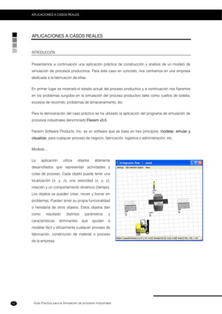 Guía Práctica para la Simulación de procesos Industriales
APLICACIONES A CASOS REALES
52
APLICACIONES A CASOS REALES
INTRODUCCIÓN.
Presentamos a continuación una aplicación práctica de construcción y análisis de un modelo de
simulación de procesos productivos. Para este caso en concreto, nos centramos en una empresa
dedicada a la fabricación de sillas.
En primer lugar se mostrará el estado actual del proceso productivo y a continuación nos fijaremos
en los problemas surgidos en la simulación del proceso productivo tales como cuellos de botella,
excesos de recorrido, problemas de almacenamiento, etc.
Para la demostración del caso práctico se ha utilizado la aplicación del programa de simulación de
procesos industriales denominado Flexsim v3.0.
Flexsim Software Products, Inc. es un software que se basa en tres principios: modelar, simular y
visualizar, para cualquier proceso de negocio, fabricación, logística o administración, etc.
Modelar...
La aplicación utiliza objetos altamente
desarrollados que representan actividades y
colas de proceso. Cada objeto puede tener una
localización (x, y, z), una velocidad (x, y, z),
rotación y un comportamiento dinámico (tiempo).
Los objetos se pueden crear, mover y borrar sin
problemas. Pueden tener su propia funcionalidad
o heredarla de otros objetos. Estos objetos dan
como resultado distintos parámetros y
características dominantes que ayudan a
modelar fácil y eficazmente cualquier proceso de
fabricación, constricción de material o proceso
de la empresa.
 