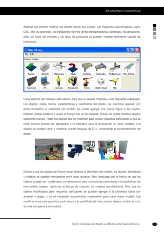 Centro Tecnológico del Mueble y la Madera de la Región de Murcia
APLICACIONES A CASOS REALES
53
Además nos permite modelar los objetos físicos que existan. Las máquinas (seccionadoras, tupís,
CNC ,etc) los operarios, los transportes internos (cintas transportadoras, carretillas), los almacenes,
silos, los flujos del proceso y los tipos de productos se pueden modelar fácilmente usando las
bibliotecas.
Cada aspecto del software está abierto para que el usuario modifique unos requisitos especiales.
Los objetos, vistas, menús, características y parámetros del objeto, por enumerar algunos, son
todos accesibles al diseñador del modelo. Se puede agregar una propia lógica a los objetos,
cambiar código existente o quitar el código que no se necesita. Incluso se puede construir objetos
totalmente nuevos. Todos los objetos que se modifican para utilizar requisitos particulares o que se
crean nuevos pueden ser agregados a la biblioteca para la reutilización en otros modelos. Los
objetos se pueden crear y modificar usando lenguaje de C++, controlando el comportamiento del
objeto.
Debido a que los objetos de Flexsim están abiertos al diseñador del modelo, los objetos, bibliotecas
y modelos se pueden intercambiar entre otros usuarios. Esto, mezclado con el hecho de que los
objetos pueden ser modificados completamente para condiciones particulares y la posibilidad de
intercambiar objetos, disminuye el tiempo de creación de modelos sensiblemente. Para que los
objetos modificados para requisitos particulares se puedan agregar a la biblioteca basta con
arrastrar y pegar, y no es necesario reconstruirlos nuevamente para cada nuevo modelo. Las
modificaciones para requisitos particulares y la posibilidad de intercambiar objetos amplían el ciclo
de vida de objetos y de modelos.
 