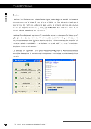 Guía Práctica para la Simulación de procesos Industriales
APLICACIONES A CASOS REALES
54
Simular...
La aplicación contiene un motor extremadamente rápido para que ejecute grandes cantidades de
eventos en un mínimo de tiempo. El motor dirige la simulación y la visión del modelo (visualización),
pero la visión del modelo se puede cerrar para acelerar la simulación aún más. La estructura
especial del motor de la simulación y el lenguaje del flexscript deja cambiar las partes de los
modelos mientras la simulación está funcionando.
La aplicación está equipada con una opción para simular escenarios preestablecidos (experimental)
¿Qué pasa si…? Los escenarios pueden ser ejecutados automáticamente y se almacenan sus
resultados en informes, tablas y gráficos. Permite analizar el funcionamiento de cada escenario con
un número de indicadores predefinidos y definidos por el usuario tales como utilización, rendimiento
de procesamiento, tiempos y costos.
Los resultados son exportados a otras aplicaciones como Word y Excel de Microsoft. Los datos de
entrada de la simulación se pueden importar directamente usando ODBC o conexiones dinámicas
de datos.
 