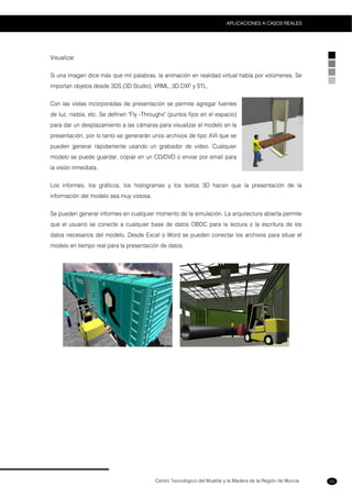Centro Tecnológico del Mueble y la Madera de la Región de Murcia
APLICACIONES A CASOS REALES
55
Visualizar
Si una imagen dice más que mil palabras, la animación en realidad virtual habla por volúmenes. Se
importan objetos desde 3DS (3D Studio), VRML, 3D DXF y STL.
Con las vistas incorporadas de presentación se permite agregar fuentes
de luz, niebla, etc. Se definen "Fly -Throughs" (puntos fijos en el espacio)
para dar un desplazamiento a las cámaras para visualizar el modelo en la
presentación, por lo tanto se generarán unos archivos de tipo AVI que se
pueden generar rápidamente usando un grabador de video. Cualquier
modelo se puede guardar, copiar en un CD/DVD o enviar por email para
la visión inmediata.
Los informes, los gráficos, los histogramas y los textos 3D hacen que la presentación de la
información del modelo sea muy vistosa.
Se pueden generar informes en cualquier momento de la simulación. La arquitectura abierta permite
que el usuario se conecte a cualquier base de datos OBDC para la lectura o la escritura de los
datos necesarios del modelo. Desde Excel o Word se pueden conectar los archivos para situar el
modelo en tiempo real para la presentación de datos.
 