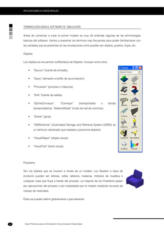 Guía Práctica para la Simulación de procesos Industriales
APLICACIONES A CASOS REALES
56
TERMINOLOGÍA BÁSICA. SOFTWARE DE SIMULACIÓN
Antes de comenzar a crear el primer modelo es muy útil entender algunas de las terminologías
básicas del software. Vamos a presentar los términos mas frecuentes para poder familiarizarse con
las variables que se presentan en las simulaciones como pueden ser objetos, puertos, flujos, etc.
Objetos
Los objetos se encuentran la Biblioteca de Objetos. Incluyen entre otros:
“Source” (fuente de entrada),
“Queu” (almacén o buffer de acumulación),
“Processor” (proceso o máquina),
“Sink” (fuente de salida),
“SpIineConveyor”, “Conveyor” (transportador o banda
transportadora), “NetworkNode” (nodo de red de caminos),
“Grane” (grúa),
“ASRSvehicle” (Automated Storage and Retrieval System (ASRS) es
un vehículo robotizado que traslada y posiciona objetos),
“VisualObject” (objeto visual),
“VisualText” (texto visual).
Flowitems
Son los objetos que se mueven a través de un modelo. Los flowitem o tipos de
producto pueden ser sillones, sofás, tableros, maderas, módulos de muebles o
cualquier cosa que fluya a través del proceso. La mayoría de los Flowitems pasan
por operaciones del proceso o son trasladados por el modelo mediante recursos de
manejo de materiales.
Éstos se pueden definir globalmente o parcialmente.
 