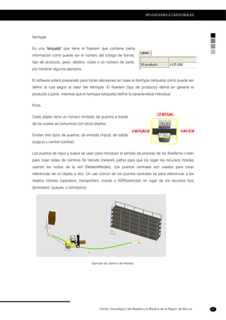 Centro Tecnológico del Mueble y la Madera de la Región de Murcia
APLICACIONES A CASOS REALES
57
Itemtype
Es una "etiqueta" que tiene el flowitem que contiene cierta
información como puede ser el número del código de barras,
tipo de producto, peso, destino, coste o un número de parte,
por nombrar algunos ejemplos.
El software estará preparado para tomar decisiones en base al Itemtype (etiqueta) como puede ser
definir la ruta según el valor del Itemtype. El flowitem (tipo de producto) define en general el
producto o parte, mientras que el itemtype (etiqueta) define la característica individual.
Ports.
Cada objeto tiene un número ilimitado de puertos a través
de los cuales se comunican con otros objetos.
Existen tres tipos de puertos: de entrada (input), de salida
(output) y central (central).
Los puertos de input y output se usan para introducir el sentido de proceso de los flowitems o bien
para crear redes de caminos de tránsito (network paths) para que los sigan los recursos móviles
usando los nodos de la red (NetworkNodes). Los puertos centrales son usados para crear
referencias de un objeto a otro. Un uso común de los puertos centrales es para referenciar a los
objetos móviles (operators, transporters, cranes y ASRSvehicles) en lugar de los recursos fijos
(processor, queues, o conveyors).
Ejemplo de camino de tránsito.
 