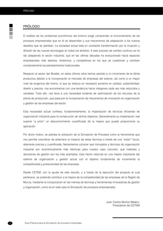 Guía Práctica para la Simulación de procesos Industriales
PRÓLOGO
6
PRÓLOGO
El análisis de los problemas económicos del entorno exige comprender el funcionamiento de los
procesos empresariales que en él se desarrollan y sus mecanismos de adaptación a los nuevos
desafíos que se plantean. La sociedad actual está en constante transformación por la irrupción y
difusión de las nuevas tecnologías en todos los ámbitos. A este proceso de cambio continuo se ha
ido adaptando el sector industrial, que en las últimas décadas ha evolucionado hacia espacios
empresariales más abiertos, dinámicos, y competitivos en los que se cuestionan y cambian
constantemente los planteamientos tradicionales.
Respecto al sector del Mueble, en estos últimos años hemos asistido a un incremento de la oferta
productiva debido a la incorporación al mercado de empresas del exterior, así como a un mayor
nivel de exigencia del mismo, lo que se traduce en necesario aumento en calidad, sostenibilidad,
diseño y precios; nos encontramos con una tendencia hacia márgenes cada vez más reducidos y
variables. Todo ello, nos lleva a una necesidad evidente de optimización de los recursos de la
planta de producción, que pasa por la incorporación de mecanismos de innovación en organización
y gestión de las empresas del sector.
Esta necesidad actual conlleva, fundamentalmente, la implantación de técnicas eficientes de
organización industrial para la consecución de dichos objetivos. Generalmente su implantación real
supone “a priori” un desconocimiento cuantificado de la mejora que puede proporcionar su
aplicación.
Por dicho motivo, se plantea la utilización de la Simulación de Procesos como la herramienta que
nos permite vislumbrar de antemano el impacto de estas técnicas a través de una “visión” futura,
altamente precisa y cuantificada. Necesitamos conocer qué conceptos y técnicas de organización
industrial son económicamente más efectivas para nuestro caso concreto, qué métodos y
decisiones de gestión son los más acertados. Este hecho redunda en una mejora importante del
sistema de organización y gestión actual con el objetivo fundamental de incrementar la
competitividad y productividad de las empresas.
Desde CETEM, con la ayuda de este estudio, y a través de la ejecución del proyecto al cual
pertenece, se pretende contribuir a la mejora de la competitividad de las empresas de la Región de
Murcia, mediante la incorporación en las mismas de técnicas y herramientas innovadoras de gestión
y organización, como es en este caso la Simulación de procesos empresariales.
Juan Carlos Muñoz Melero.
Presidente de CETEM
 